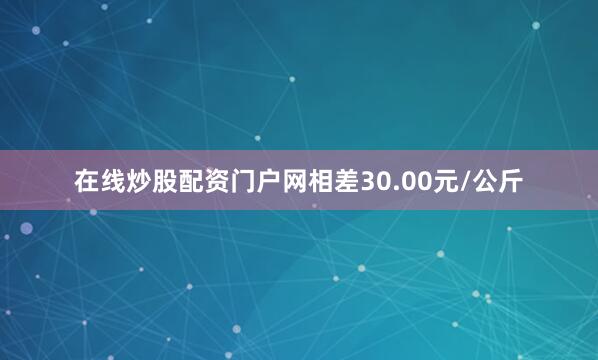 在线炒股配资门户网相差30.00元/公斤