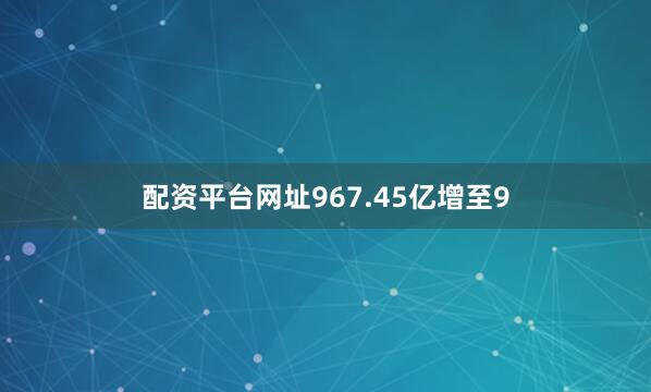 配资平台网址967.45亿增至9