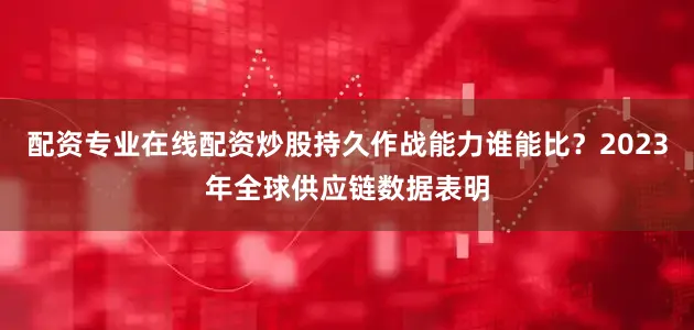 配资专业在线配资炒股持久作战能力谁能比？2023年全球供应链数据表明