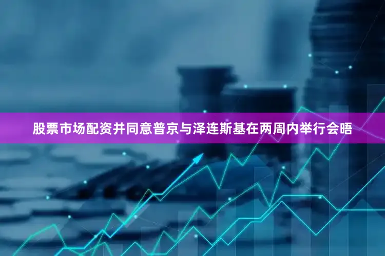 股票市场配资并同意普京与泽连斯基在两周内举行会晤