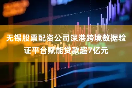无锡股票配资公司深港跨境数据验证平台赋能贷款超7亿元